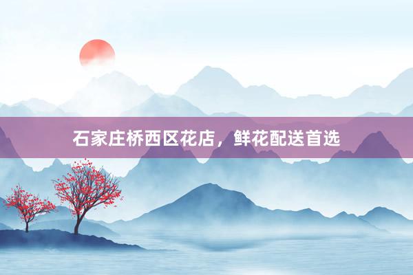 石家庄桥西区花店，鲜花配送首选