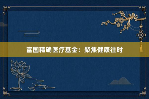 富国精确医疗基金：聚焦健康往时