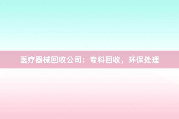 医疗器械回收公司：专科回收，环保处理