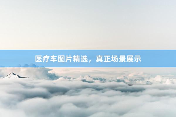 医疗车图片精选，真正场景展示