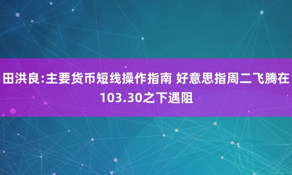 田洪良:主要货币短线操作指南 好意思指周二飞腾在103.30之下遇阻